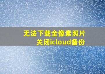 无法下载全像素照片 关闭icloud备份